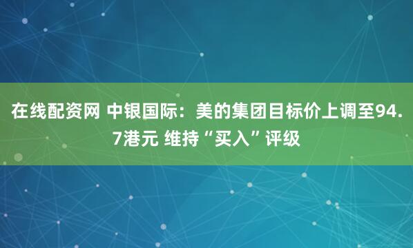 在线配资网 中银国际：美的集团目标价上调至94.7港元 维持“买入”评级