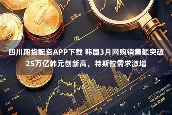四川期货配资APP下载 韩国3月网购销售额突破25万亿韩元创新高，特斯拉需求激增