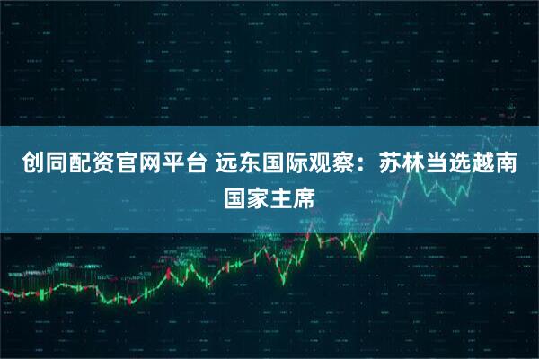 创同配资官网平台 远东国际观察：苏林当选越南国家主席