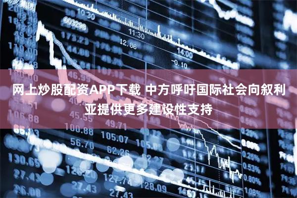 网上炒股配资APP下载 中方呼吁国际社会向叙利亚提供更多建设性支持