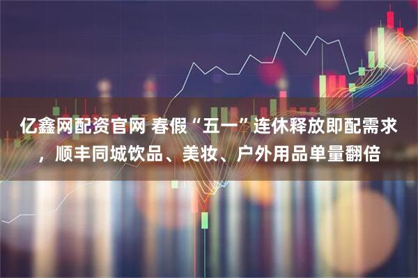 亿鑫网配资官网 春假“五一”连休释放即配需求，顺丰同城饮品、美妆、户外用品单量翻倍