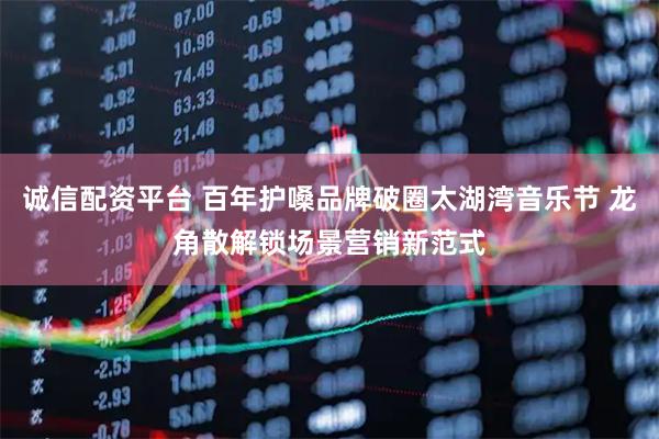 诚信配资平台 百年护嗓品牌破圈太湖湾音乐节 龙角散解锁场景营销新范式