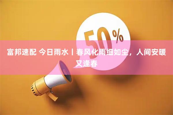 富邦速配 今日雨水丨春风化雨细如尘，人间安暖又逢春